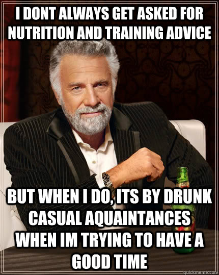 i dont always get asked for nutrition and training advice but when I do, its by drunk casual aquaintances when im trying to have a good time  The Most Interesting Man In The World