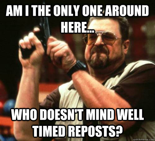Am I the only one around here... Who doesn't mind well timed reposts?  Seeing My Friends Recently