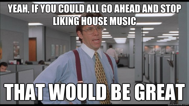 Yeah, If you could all go ahead and stop liking house music That would be great  Office Space Lumbergh HD