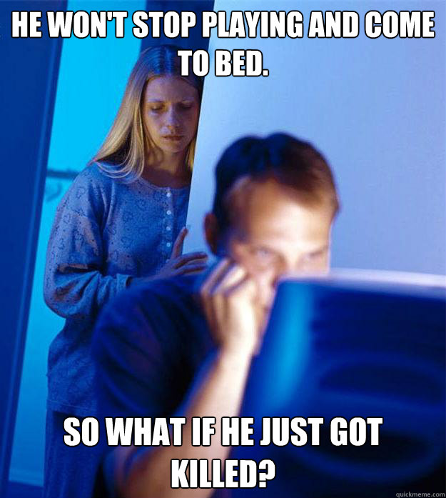 He won't stop playing and come to bed.   So what if he just got killed?  Redditors Wife