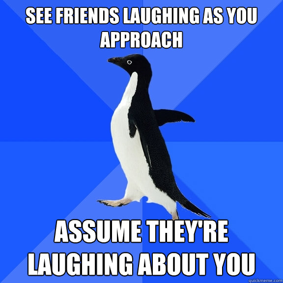 See friends laughing as you approach ASSUME THEY'RE LAUGHING ABOUT YOU  Socially Awkward Penguin