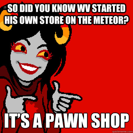 So did you know WV started his own store on the meteor?  It’s a pawn shop  Bad Joke Aradia
