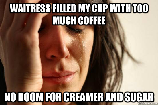 Waitress filled my cup with too much coffee no room for creamer and sugar  First World Problems