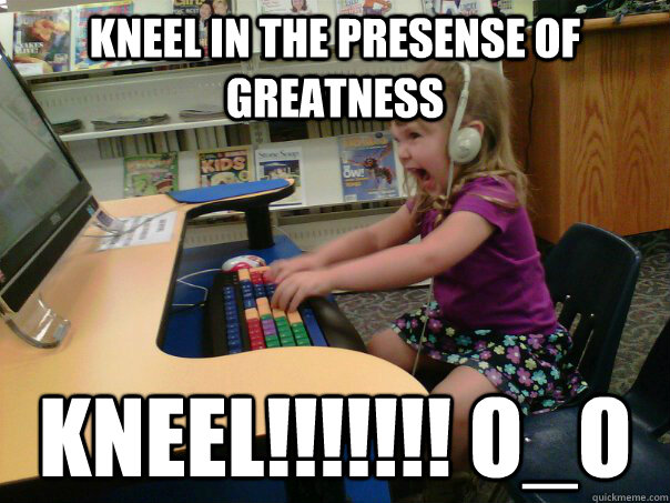 kneel in the presense of greatness KNEEL!!!!!!! O_o - kneel in the presense of greatness KNEEL!!!!!!! O_o  Raging Gamer Girl