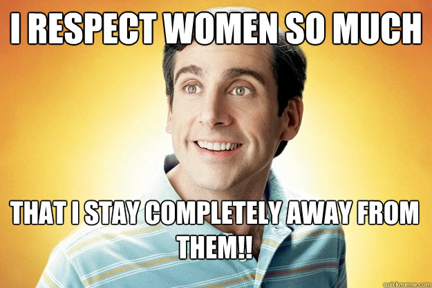 i respect women so much that i stay completely away from them!! - i respect women so much that i stay completely away from them!!  40 year old virgin