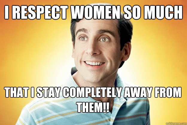 i respect women so much that i stay completely away from them!!  40 year old virgin