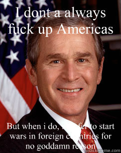 I dont a always fuck up Americas economy But when i do, i prefer to start wars in foreign countries for no goddamn reason  