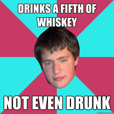 Drinks a Fifth of whiskey not even drunk  