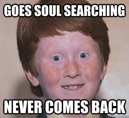 Goes soul searching  Never comes back  Over Confident Ginger