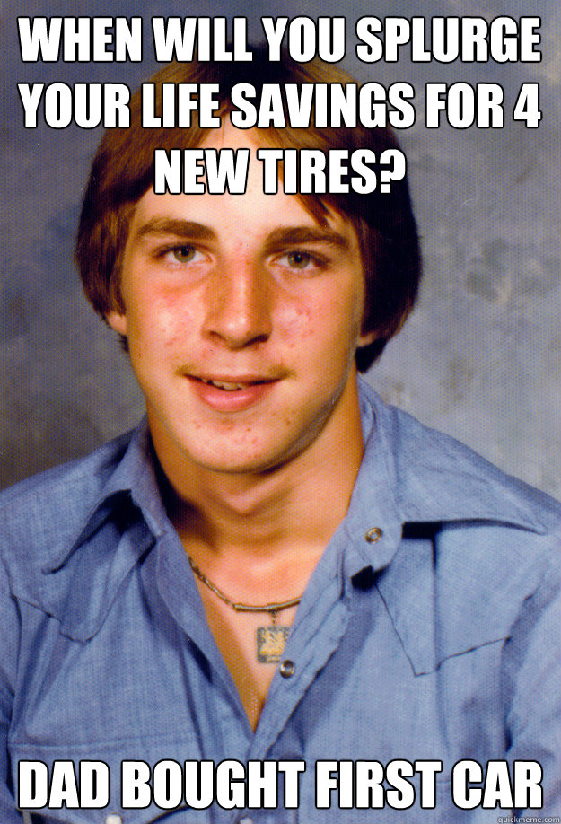 WHEN WILL YOU SPLURGE YOUR LIFE SAVINGS FOR 4 NEW TIRES? DAD BOUGHT FIRST CAR - WHEN WILL YOU SPLURGE YOUR LIFE SAVINGS FOR 4 NEW TIRES? DAD BOUGHT FIRST CAR  Old Economy Steven