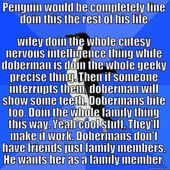 PENGUIN WOULD BE COMPLETELY FINE DOIN THIS THE REST OF HIS LIFE WIFEY DOIN THE WHOLE CUTESY NERVOUS INTELLIGENCE THING WHILE DOBERMAN IS DOIN THE WHOLE GEEKY PRECISE THING. THEN IF SOMEONE INTERRUPTS THEM, DOBERMAN WILL SHOW SOME TEETH. DOBERMANS BITE TOO. DOIN THE WHOLE FAMILY THING THIS WAY. YEAH COOL STUFF. THEY'LL Socially Awkward Penguin
