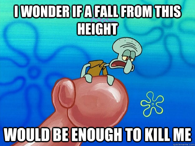 I wonder if a fall from this height  Would be enough to kill me - I wonder if a fall from this height  Would be enough to kill me  Suicidal Squidward