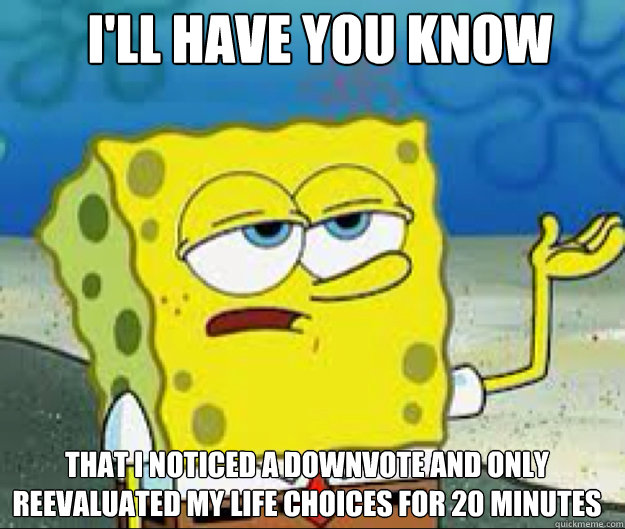 I'LL HAVE YOU KNOW that i noticed a downvote and only reevaluated my life choices for 20 minutes  
