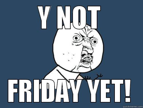 Y NOT FRIDAY YET! Y U No