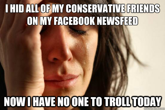 I hid all of my conservative friends on my Facebook newsfeed Now i have no one to troll today  First World Problems