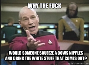why the fuck would someone squeeze a cows nipples and drink the white stuff that comes out?  Annoyed Picard