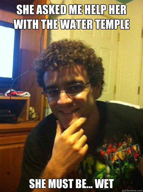 She asked me help her with the water temple She must be... Wet  Over confident nerd