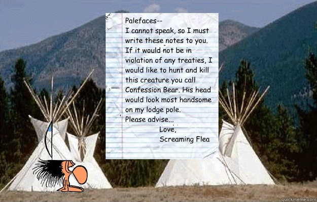 Palefaces--
I cannot speak, so I must write these notes to you.
If it would not be in violation of any treaties, I would like to hunt and kill this creature you call Confession Bear. His head would look most handsome on my lodge pole.
Please advise...
     Notes from Screaming Flea
