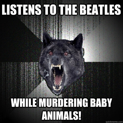 Listens to the beatles While murdering baby animals!  Insanity Wolf