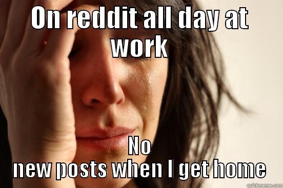 ON REDDIT ALL DAY AT WORK NO NEW POSTS WHEN I GET HOME First World Problems