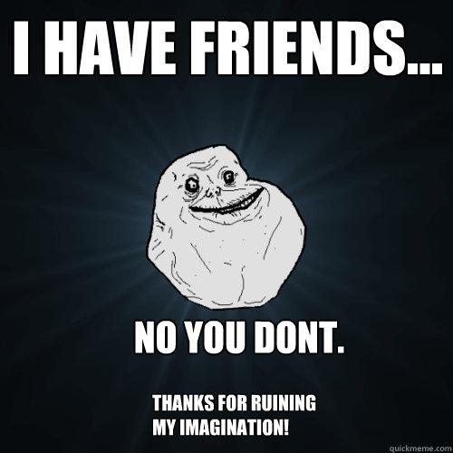 I have friends... no you dont. thanks for ruining my imagination!  Forever Alone