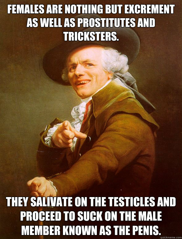 Females are nothing but excrement as well as prostitutes and Tricksters. They salivate on the testicles and proceed to suck on the male member known as the penis.    Joseph Ducreux