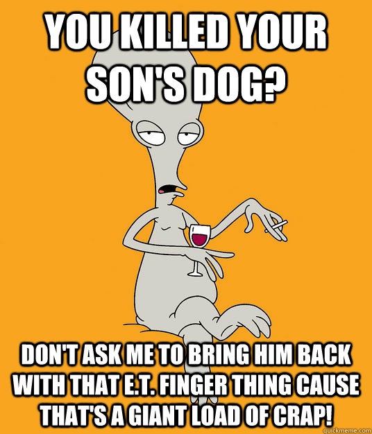 you killed your son's dog? Don't ask me to bring him back with that E.T. finger thing cause that's a giant load of crap! - you killed your son's dog? Don't ask me to bring him back with that E.T. finger thing cause that's a giant load of crap!  Roger the Alien