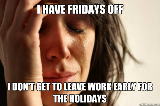 I have fridays off i don't get to leave work early for the holidays  First World Problems