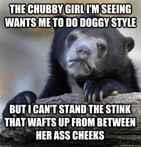 THE CHUBBY GIRL I'M SEEING WANTS ME TO DO DOGGY STYLE BUT I CAN'T STAND THE STINK THAT WAFTS UP FROM BETWEEN HER ASS CHEEKS  Confession Bear