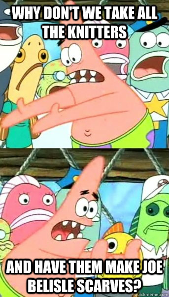 why don't we take all the knitters and have them make joe belisle scarves?  Push it somewhere else Patrick
