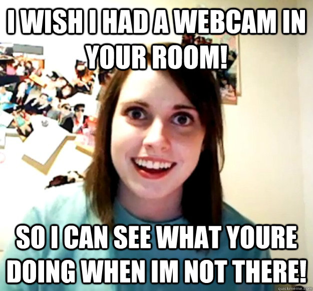 I wish i had a webcam in your room! So i can see what youre doing when im not there!  Overly Attached Girlfriend