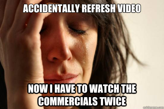 Accidentally refresh video NOW I HAVE TO WATCH THE COMMERCIALS TWICE  First World Problems