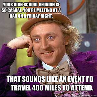 That sounds like an event I’d travel 400 miles to attend. Your high school reunion is so casual, you’re meeting at a bar on a Friday night.  Condescending Wonka
