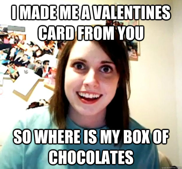 I made me a valentines card from you So where is my box of chocolates  Overly Attached Girlfriend