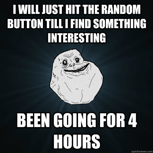 I will just hit the random button till I find something Interesting been going for 4 hours  Forever Alone