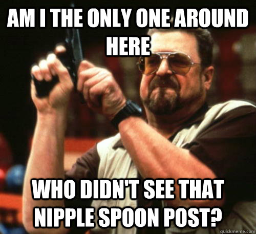 Am i the only one around here who didn't see that nipple spoon post? - Am i the only one around here who didn't see that nipple spoon post?  Am I The Only One Around Here