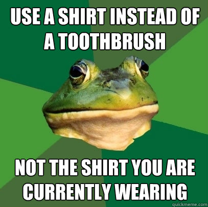 Use a shirt instead of a toothbrush Not the shirt you are currently wearing  Foul Bachelor Frog