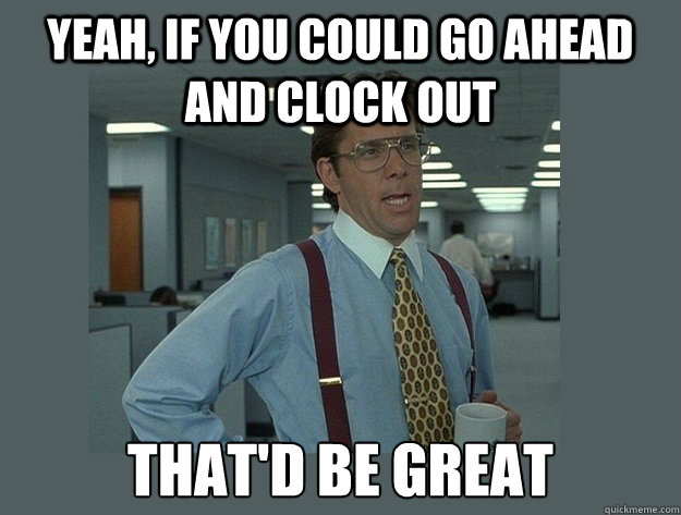 Yeah, if you could go ahead and clock out That'd be great - Yeah, if you could go ahead and clock out That'd be great  Office Space Lumbergh