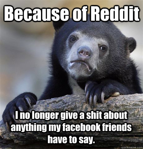Because of Reddit I no longer give a shit about anything my facebook friends have to say.  Confession Bear