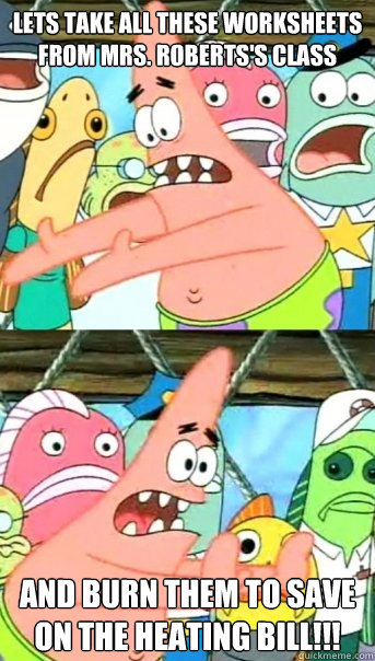 Lets take all these worksheets from Mrs. Roberts's class and burn them to save on the heating bill!!!  Push it somewhere else Patrick