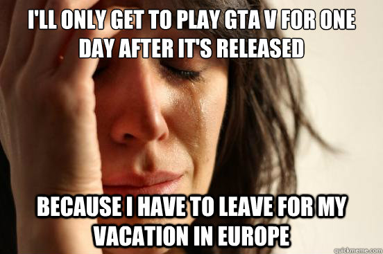 i'll only get to play gta v for one day after it's released because i have to leave for my vacation in europe  First World Problems