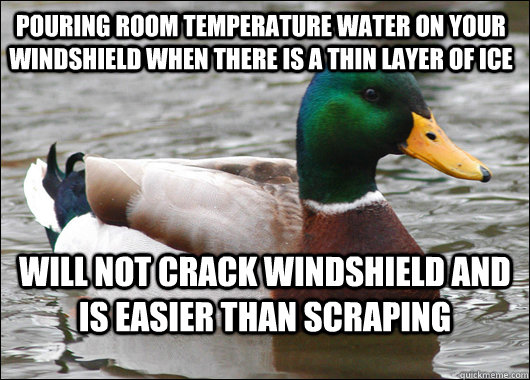 Pouring room temperature water on your windshield when there is a thin layer of ice will not crack windshield and is easier than scraping  Actual Advice Mallard