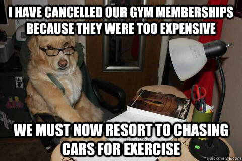 I have cancelled our gym memberships because they were too expensive We must now resort to chasing cars for exercise   