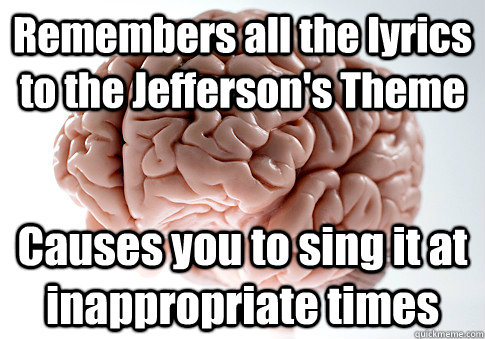 Remembers all the lyrics to the Jefferson's Theme Causes you to sing it at inappropriate times  Scumbag Brain