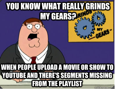 you know what really grinds my gears? When people upload a movie or show to youtube and there's segments missing from the playlist  Grinds my gears