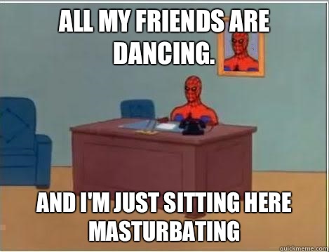 All my friends are dancing. AND I'M JUST SITTING HERE masturbating  And im just sitting here