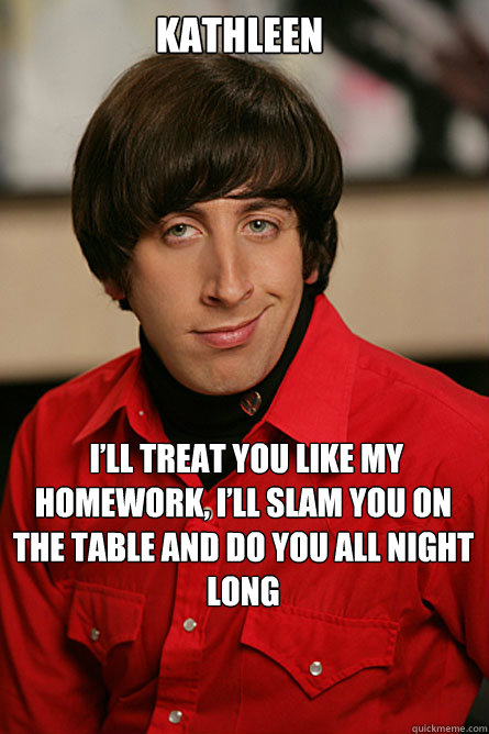 kathleen  I’ll treat you like my homework, I’ll slam you on the table and do you all night long
  Pickup Line Scientist