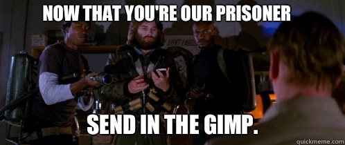 Now that you're our prisoner Send in the gimp.  The Thing