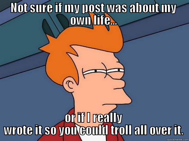 NOT SURE IF MY POST WAS ABOUT MY OWN LIFE... OR IF I REALLY WROTE IT SO YOU COULD TROLL ALL OVER IT. Futurama Fry