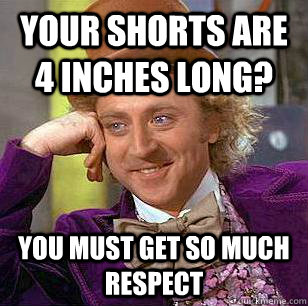 your shorts are 4 inches long? you must get so much respect  Condescending Wonka